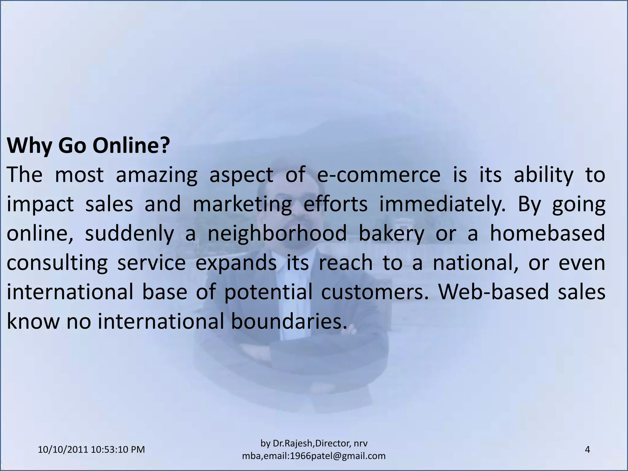 10/11/2011 9:25:26 AM4by Dr.Rajesh,Director, nrv mba,email:1966patel@gmail.comWhy Go Online?The most amazing aspect of e-commerce is its ability to impact sales and marketing efforts immediately. By going online, suddenly a neighborhood bakery or a homebased consulting service expands its reach to a national, or even international base of potential customers. Web-based sales know no international boundaries.