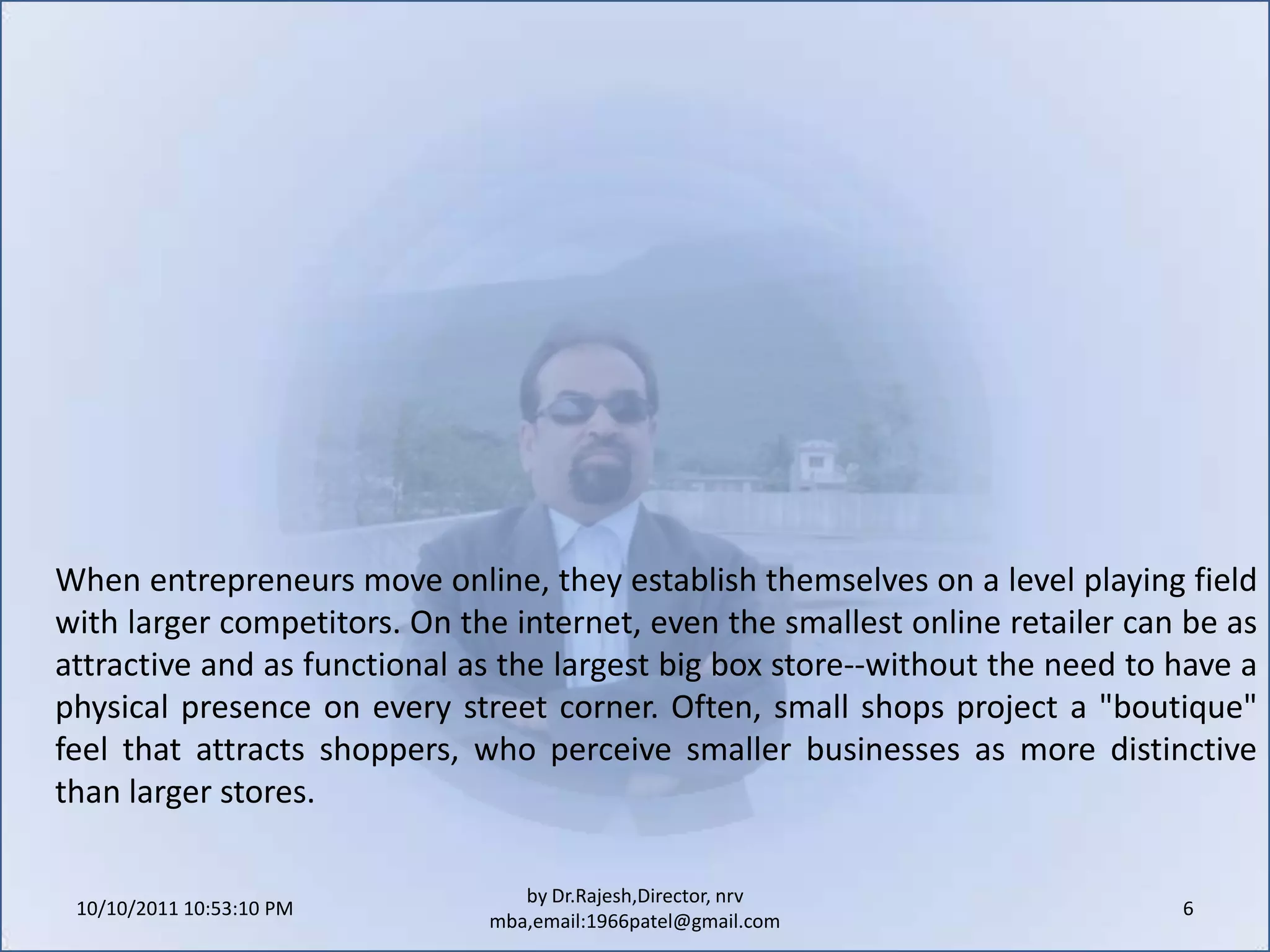 10/11/2011 9:25:27 AM6by Dr.Rajesh,Director, nrv mba,email:1966patel@gmail.comWhen entrepreneurs move online, they establish themselves on a level playing field with larger competitors. On the internet, even the smallest online retailer can be as attractive and as functional as the largest big box store--without the need to have a physical presence on every street corner. Often, small shops project a "boutique" feel that attracts shoppers, who perceive smaller businesses as more distinctive than larger stores.