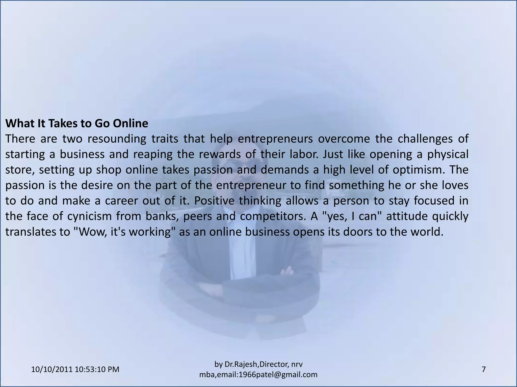 10/11/2011 9:25:28 AM7by Dr.Rajesh,Director, nrv mba,email:1966patel@gmail.comWhat It Takes to Go OnlineThere are two resounding traits that help entrepreneurs overcome the challenges of starting a business and reaping the rewards of their labor. Just like opening a physical store, setting up shop online takes passion and demands a high level of optimism. The passion is the desire on the part of the entrepreneur to find something he or she loves to do and make a career out of it. Positive thinking allows a person to stay focused in the face of cynicism from banks, peers and competitors. A "yes, I can" attitude quickly translates to "Wow, it's working" as an online business opens its doors to the world.