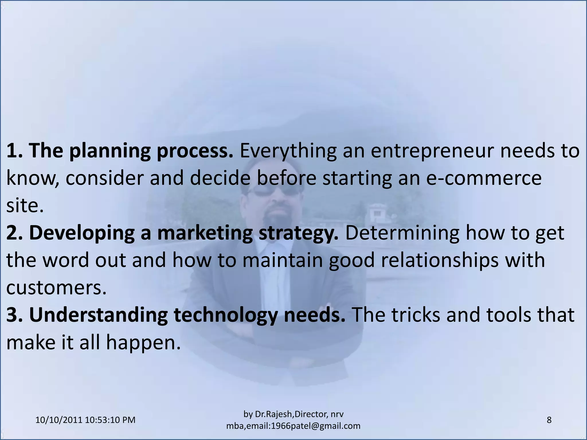 10/11/2011 9:25:29 AM8by Dr.Rajesh,Director, nrv mba,email:1966patel@gmail.com1. The planning process. Everything an entrepreneur needs to know, consider and decide before starting an e-commerce site.2. Developing a marketing strategy. Determining how to get the word out and how to maintain good relationships with customers.3. Understanding technology needs. The tricks and tools that make it all happen.