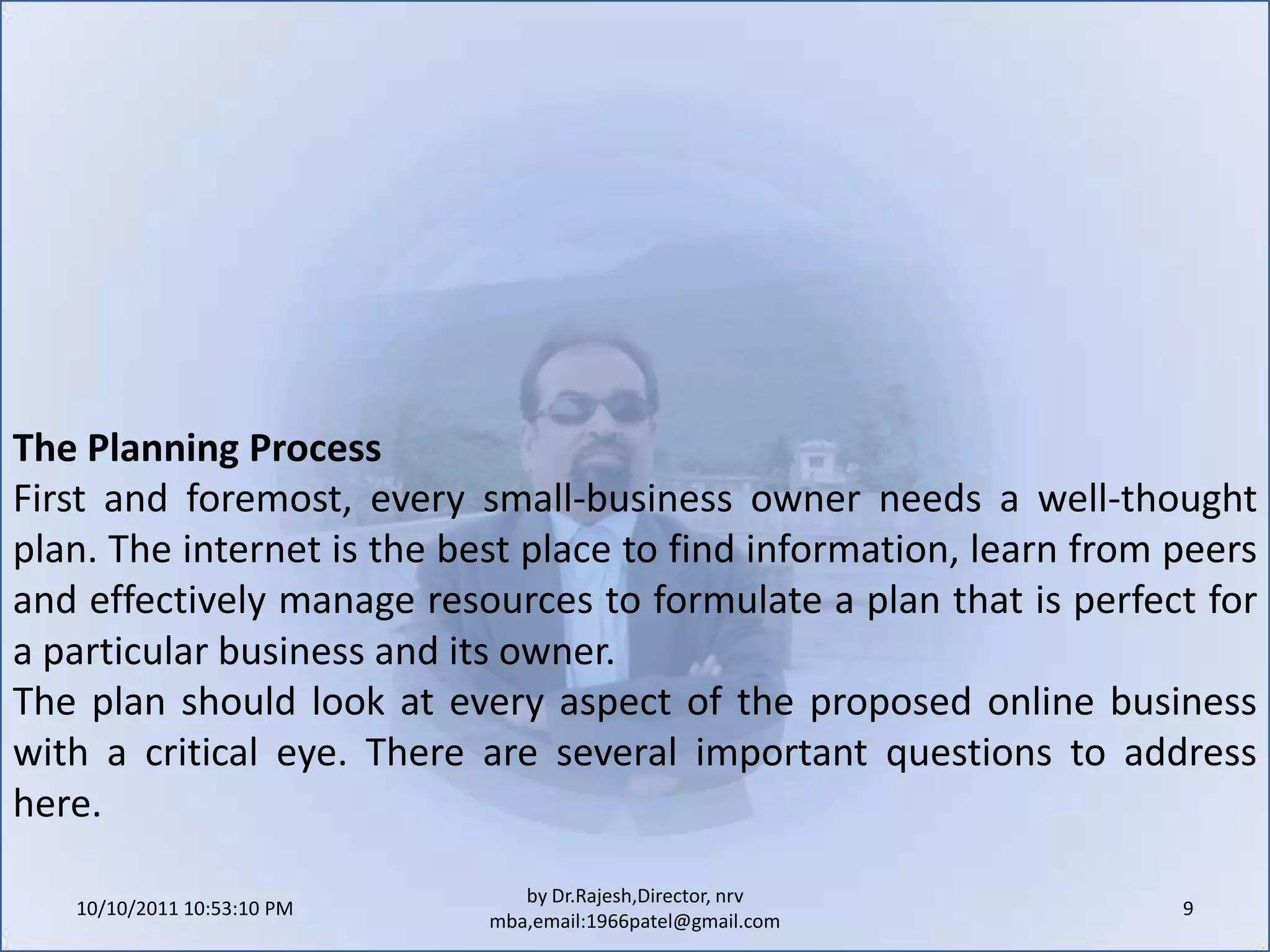 10/11/2011 9:25:30 AM9by Dr.Rajesh,Director, nrv mba,email:1966patel@gmail.comThe Planning ProcessFirst and foremost, every small-business owner needs a well-thought plan. The internet is the best place to find information, learn from peers and effectively manage resources to formulate a plan that is perfect for a particular business and its owner.The plan should look at every aspect of the proposed online business with a critical eye. There are several important questions to address here.