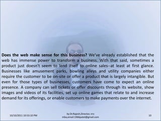10/11/2011 9:25:31 AM10by Dr.Rajesh,Director, nrv mba,email:1966patel@gmail.comDoes the web make sense for this business? We've already established that the web has immense power to transform a business. With that said, sometimes a product just doesn't seem to lend itself to online sales--at least at first glance. Businesses like amusement parks, bowling alleys and utility companies either require the customer to be on-site or offer a product that is largely intangible. But even for those types of businesses, customers have come to expect an online presence. A company can sell tickets or offer discounts through its website, show images and videos of its facilities, set up online games that relate to and increase demand for its offerings, or enable customers to make payments over the internet.