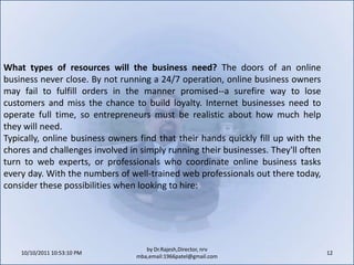 10/11/2011 11:04:20 AM12by Dr.Rajesh,Director, nrv mba,email:1966patel@gmail.comWhat types of resources will the business need? The doors of an online business never close. By not running a 24/7 operation, online business owners may fail to fulfill orders in the manner promised--a surefire way to lose customers and miss the chance to build loyalty. Internet businesses need to operate full time, so entrepreneurs must be realistic about how much help they will need.Typically, online business owners find that their hands quickly fill up with the chores and challenges involved in simply running their businesses. They'll often turn to web experts, or professionals who coordinate online business tasks every day. With the numbers of well-trained web professionals out there today, consider these possibilities when looking to hire: