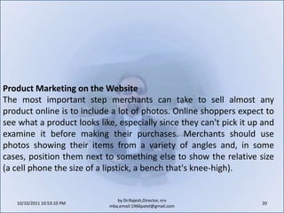 10/11/2011 11:04:23 AM18by Dr.Rajesh,Director, nrv mba,email:1966patel@gmail.comDesign and Navigation Good websites begin with a good design that is simple to use. The graphic design and content on the homepage should grab the consumer's attention, and the interior pages should be easy to navigate. Information must be easily found and should be expressed in the "language" of the customer, rather than the company's internal lingo.