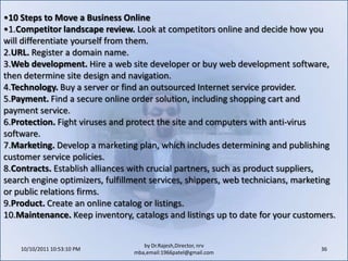 10/11/2011 11:04:27 AM26by Dr.Rajesh,Director, nrv mba,email:1966patel@gmail.comStaking a Claim in CyberspaceBusinesses can register and claim a URL for a small annual fee. Two of the most popular sites for obtaining a URL are www.register.com and www.networksolutions.com. The URL, however, is simply the address--the entrepreneur will need a piece of property that the address defines.That plot of cyberland is the space on a computer where all the electronic files that compose the web site will reside. Numerous commercial "hosting" services, called Internet Service Providers (ISPs), will rent businesses space on their large computers (called servers) for a nominal monthly or annual fee. Some mid-size and larger companies host their sites on their own in-house web servers, but they remain responsible for maintenance of the site and the hardware to be sure it's accessible 24/7. An ISP can also speed the time it takes for online shoppers to download your web pages.