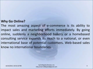 10/11/2011 9:25:26 AM4by Dr.Rajesh,Director, nrv mba,email:1966patel@gmail.comWhy Go Online?The most amazing aspect of e-commerce is its ability to impact sales and marketing efforts immediately. By going online, suddenly a neighborhood bakery or a homebased consulting service expands its reach to a national, or even international base of potential customers. Web-based sales know no international boundaries.