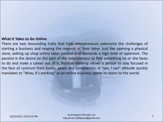 10/11/2011 9:25:28 AM7by Dr.Rajesh,Director, nrv mba,email:1966patel@gmail.comWhat It Takes to Go OnlineThere are two resounding traits that help entrepreneurs overcome the challenges of starting a business and reaping the rewards of their labor. Just like opening a physical store, setting up shop online takes passion and demands a high level of optimism. The passion is the desire on the part of the entrepreneur to find something he or she loves to do and make a career out of it. Positive thinking allows a person to stay focused in the face of cynicism from banks, peers and competitors. A "yes, I can" attitude quickly translates to "Wow, it's working" as an online business opens its doors to the world.