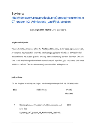 Buy here:
http://homework.plus/products.php?product=exploring_e
07_grader_h2_Admissions_LastFirst.-solution
Exploring E CH 7 H2 (Mid-Level Exercise 1)
Project Description:
You work in the Admissions Office for West Coast University, a mid-sized regional university
in California. Your assistant entered a list of college applicants for the Fall 2015 semester.
You determine if a student qualifies for early admission or early rejection based on SAT and
GPA. After determining the immediate admissions and rejections, you calculate a total score
based on SAT and GPA to determine regular admissions and rejections.
Instructions:
For the purpose of grading the project you are required to perform the following tasks:
Step Instructions Points
Possible
1 Open exploring_​e07_grader_h2_Admissions.xlsx​ and
save it as
exploring_e07_grader_h2_Admissions_LastFirst​.
0.000
 