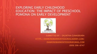 EXPLORING EARLY CHILDHOOD
EDUCATION: THE IMPACT OF PRESCHOOL
POMONA ON EARLY DEVELOPMENT
SUBMITTED BY - SALINTHA GUNASEKARA
HTTPS://DIAMONDBARMONTESSORIACADEMY.COM/
DIAMONDBARMONTESSORI@GMAIL.COM
(909) 396-8747
 