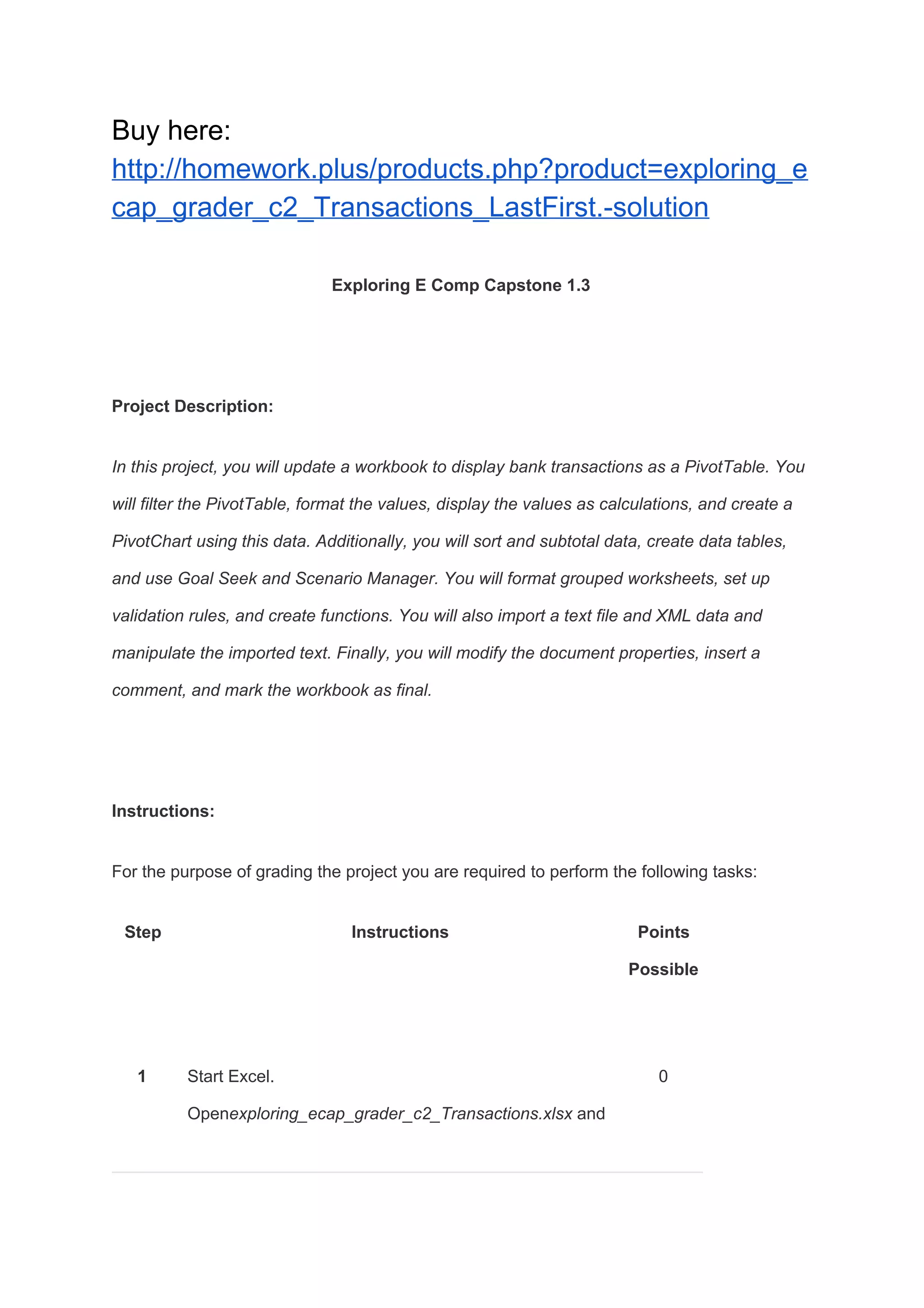 Buy here:
http://homework.plus/products.php?product=exploring_e
cap_grader_c2_Transactions_LastFirst.-solution
Exploring E Comp Capstone 1.3
Project Description:
In this project, you will update a workbook to display bank transactions as a PivotTable. You
will filter the PivotTable, format the values, display the values as calculations, and create a
PivotChart using this data. Additionally, you will sort and subtotal data, create data tables,
and use Goal Seek and Scenario Manager. You will format grouped worksheets, set up
validation rules, and create functions. You will also import a text file and XML data and
manipulate the imported text. Finally, you will modify the document properties, insert a
comment, and mark the workbook as final.
Instructions:
For the purpose of grading the project you are required to perform the following tasks:
Step Instructions Points
Possible
1 Start Excel.
Open​exploring_ecap_grader_c2_Transactions.xlsx​ and
0
 