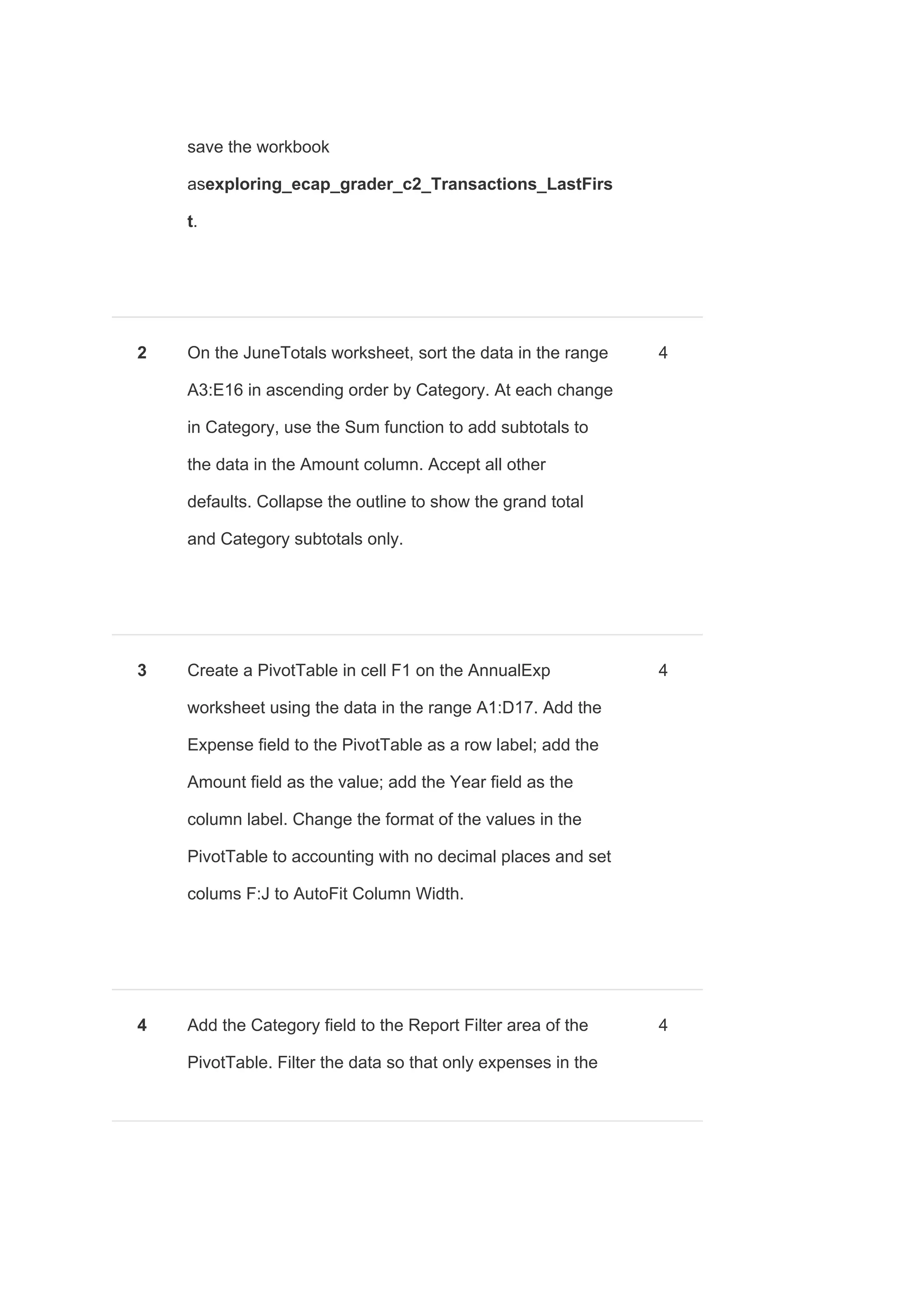 save the workbook
as​exploring_ecap_grader_c2_Transactions_LastFirs
t​.
2 On the JuneTotals worksheet, sort the data in the range
A3:E16 in ascending order by Category. At each change
in Category, use the Sum function to add subtotals to
the data in the Amount column. Accept all other
defaults. Collapse the outline to show the grand total
and Category subtotals only.
4
3 Create a PivotTable in cell F1 on the AnnualExp
worksheet using the data in the range A1:D17. Add the
Expense field to the PivotTable as a row label; add the
Amount field as the value; add the Year field as the
column label. Change the format of the values in the
PivotTable to accounting with no decimal places and set
colums F:J to AutoFit Column Width.
4
4 Add the Category field to the Report Filter area of the
PivotTable. Filter the data so that only expenses in the
4
 