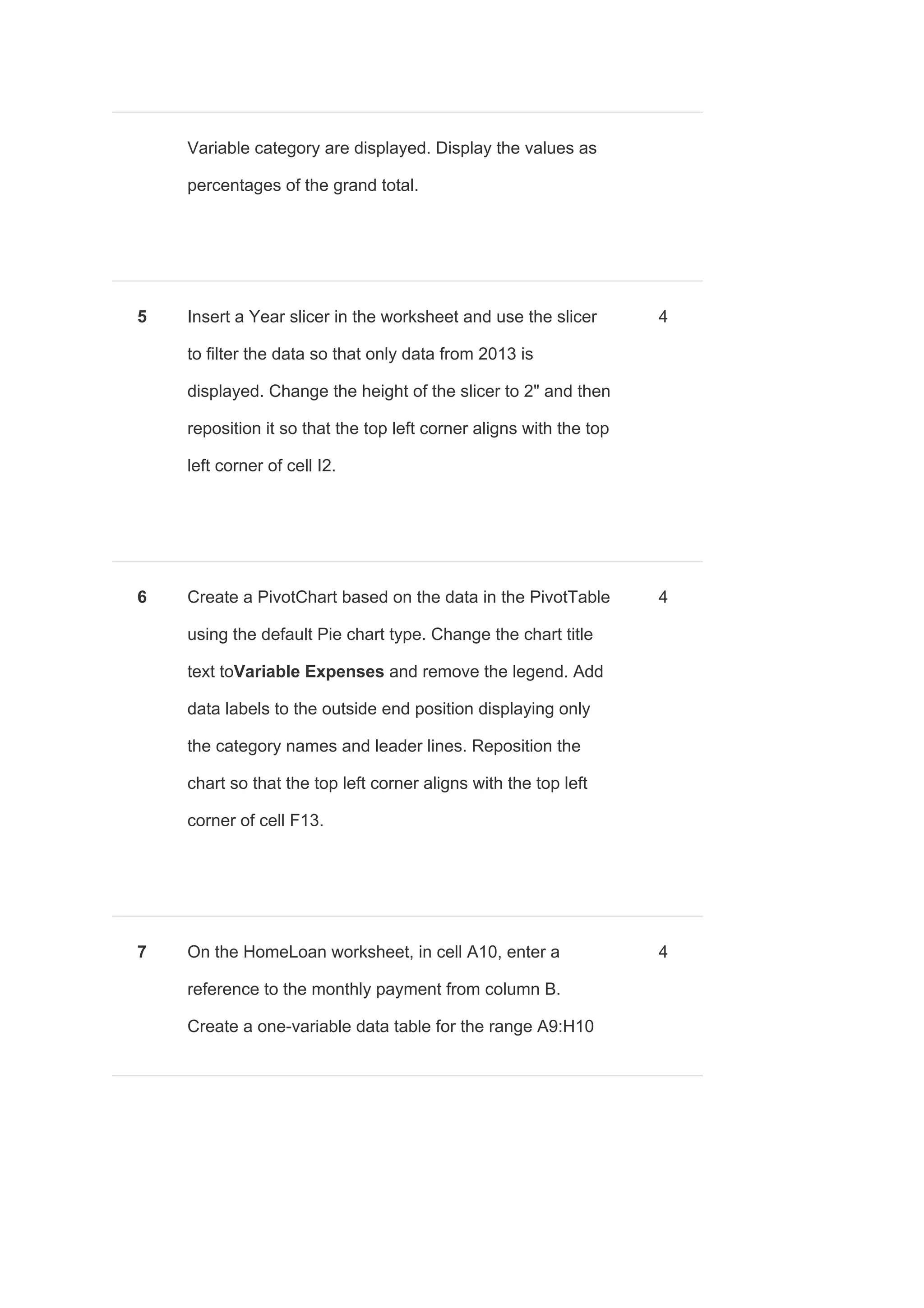 Variable category are displayed. Display the values as
percentages of the grand total.
5 Insert a Year slicer in the worksheet and use the slicer
to filter the data so that only data from 2013 is
displayed. Change the height of the slicer to 2" and then
reposition it so that the top left corner aligns with the top
left corner of cell I2.
4
6 Create a PivotChart based on the data in the PivotTable
using the default Pie chart type. Change the chart title
text to​Variable Expenses ​and remove the legend. Add
data labels to the outside end position displaying only
the category names and leader lines. Reposition the
chart so that the top left corner aligns with the top left
corner of cell F13.
4
7 On the HomeLoan worksheet, in cell A10, enter a
reference to the monthly payment from column B.
Create a one-variable data table for the range A9:H10
4
 