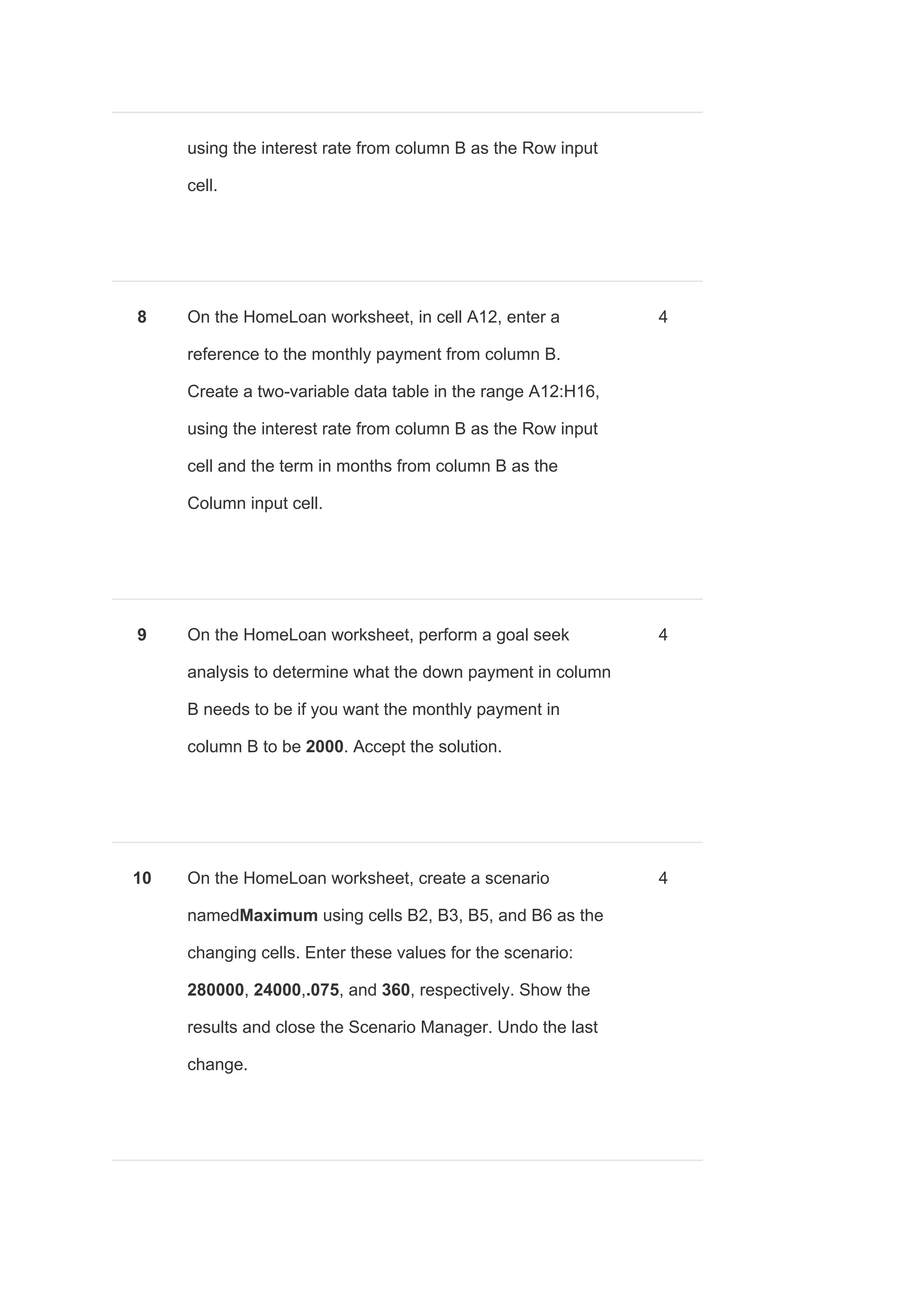 using the interest rate from column B as the Row input
cell.
8 On the HomeLoan worksheet, in cell A12, enter a
reference to the monthly payment from column B.
Create a two-variable data table in the range A12:H16,
using the interest rate from column B as the Row input
cell and the term in months from column B as the
Column input cell.
4
9 On the HomeLoan worksheet, perform a goal seek
analysis to determine what the down payment in column
B needs to be if you want the monthly payment in
column B to be ​2000​. Accept the solution.
4
10 On the HomeLoan worksheet, create a scenario
named​Maximum ​using cells B2, B3, B5, and B6 as the
changing cells. Enter these values for the scenario:
280000​, ​24000​,​.075​, and ​360​, respectively. Show the
results and close the Scenario Manager. Undo the last
change.
4
 