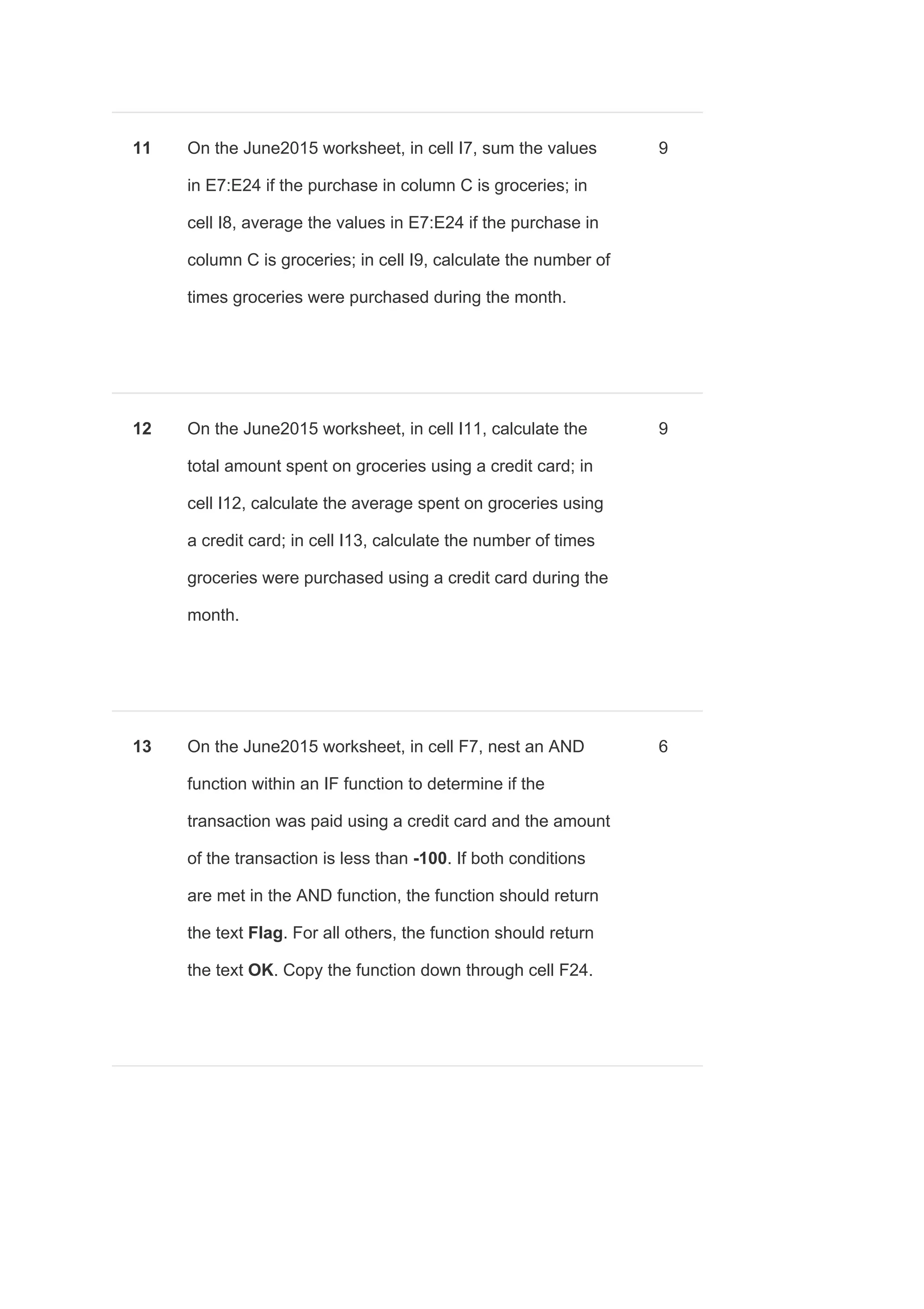 11 On the June2015 worksheet, in cell I7, sum the values
in E7:E24 if the purchase in column C is groceries; in
cell I8, average the values in E7:E24 if the purchase in
column C is groceries; in cell I9, calculate the number of
times groceries were purchased during the month.
9
12 On the June2015 worksheet, in cell I11, calculate the
total amount spent on groceries using a credit card; in
cell I12, calculate the average spent on groceries using
a credit card; in cell I13, calculate the number of times
groceries were purchased using a credit card during the
month.
9
13 On the June2015 worksheet, in cell F7, nest an AND
function within an IF function to determine if the
transaction was paid using a credit card and the amount
of the transaction is less than ​-100​. If both conditions
are met in the AND function, the function should return
the text ​Flag​. For all others, the function should return
the text ​OK​. Copy the function down through cell F24.
6
 