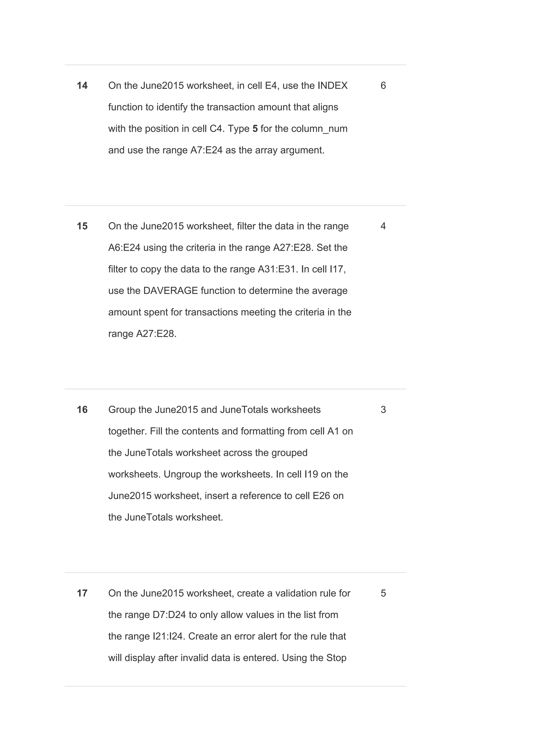 14 On the June2015 worksheet, in cell E4, use the INDEX
function to identify the transaction amount that aligns
with the position in cell C4. Type ​5​ for the column_num
and use the range A7:E24 as the array argument.
6
15 On the June2015 worksheet, filter the data in the range
A6:E24 using the criteria in the range A27:E28. Set the
filter to copy the data to the range A31:E31. In cell I17,
use the DAVERAGE function to determine the average
amount spent for transactions meeting the criteria in the
range A27:E28.
4
16 Group the June2015 and JuneTotals worksheets
together. Fill the contents and formatting from cell A1 on
the JuneTotals worksheet across the grouped
worksheets. Ungroup the worksheets. In cell I19 on the
June2015 worksheet, insert a reference to cell E26 on
the JuneTotals worksheet.
3
17 On the June2015 worksheet, create a validation rule for
the range D7:D24 to only allow values in the list from
the range I21:I24. Create an error alert for the rule that
will display after invalid data is entered. Using the Stop
5
 