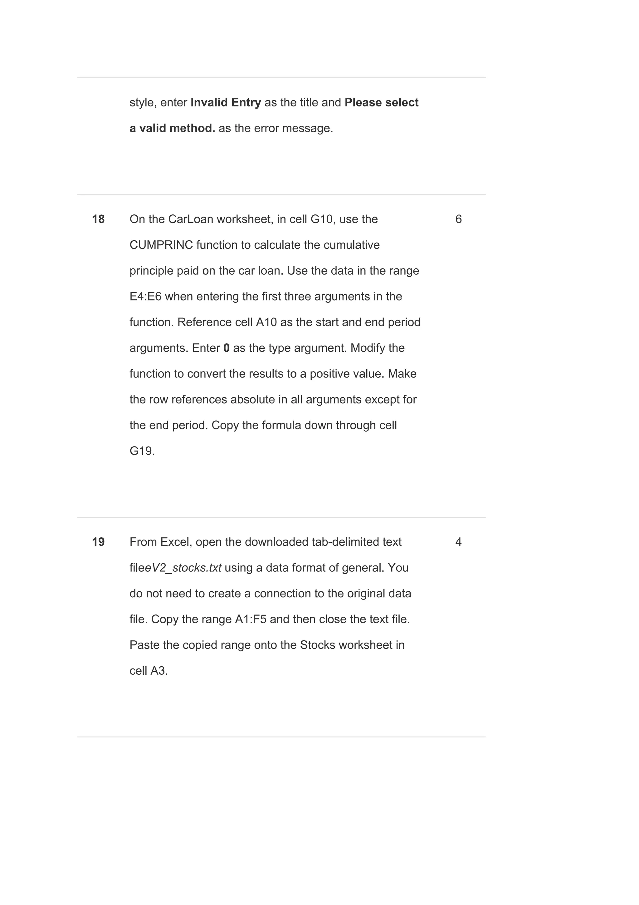 style, enter ​Invalid Entry ​as the title and ​Please select
a valid method. ​as the error message.
18 On the CarLoan worksheet, in cell G10, use the
CUMPRINC function to calculate the cumulative
principle paid on the car loan. Use the data in the range
E4:E6 when entering the first three arguments in the
function. Reference cell A10 as the start and end period
arguments. Enter ​0​ as the type argument. Modify the
function to convert the results to a positive value. Make
the row references absolute in all arguments except for
the end period. Copy the formula down through cell
G19.
6
19 From Excel, open the downloaded tab-delimited text
file​eV2_stocks.txt using a data format of general. You
do not need to create a connection to the original data
file. Copy the range A1:F5 and then close the text file.
Paste the copied range onto the Stocks worksheet in
cell A3.
4
 