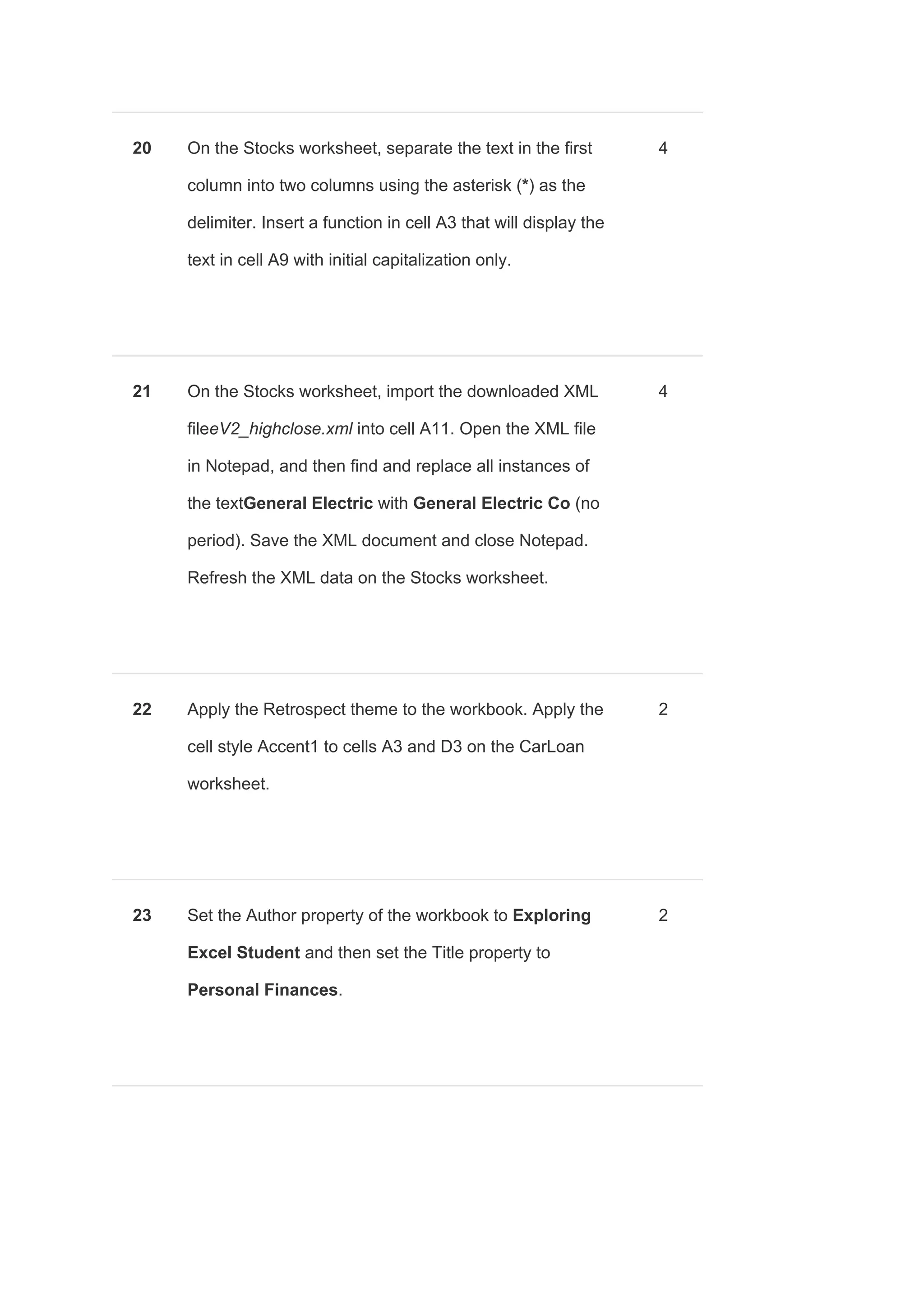 20 On the Stocks worksheet, separate the text in the first
column into two columns using the asterisk (​*​) as the
delimiter. Insert a function in cell A3 that will display the
text in cell A9 with initial capitalization only.
4
21 On the Stocks worksheet, import the downloaded XML
file​eV2_highclose.xml into cell A11. Open the XML file
in Notepad, and then find and replace all instances of
the text​General Electric​ with ​General Electric Co ​(no
period). Save the XML document and close Notepad.
Refresh the XML data on the Stocks worksheet.
4
22 Apply the Retrospect theme to the workbook. Apply the
cell style Accent1 to cells A3 and D3 on the CarLoan
worksheet.
2
23 Set the Author property of the workbook to ​Exploring
Excel Student ​and then set the Title property to
Personal Finances​.
2
 