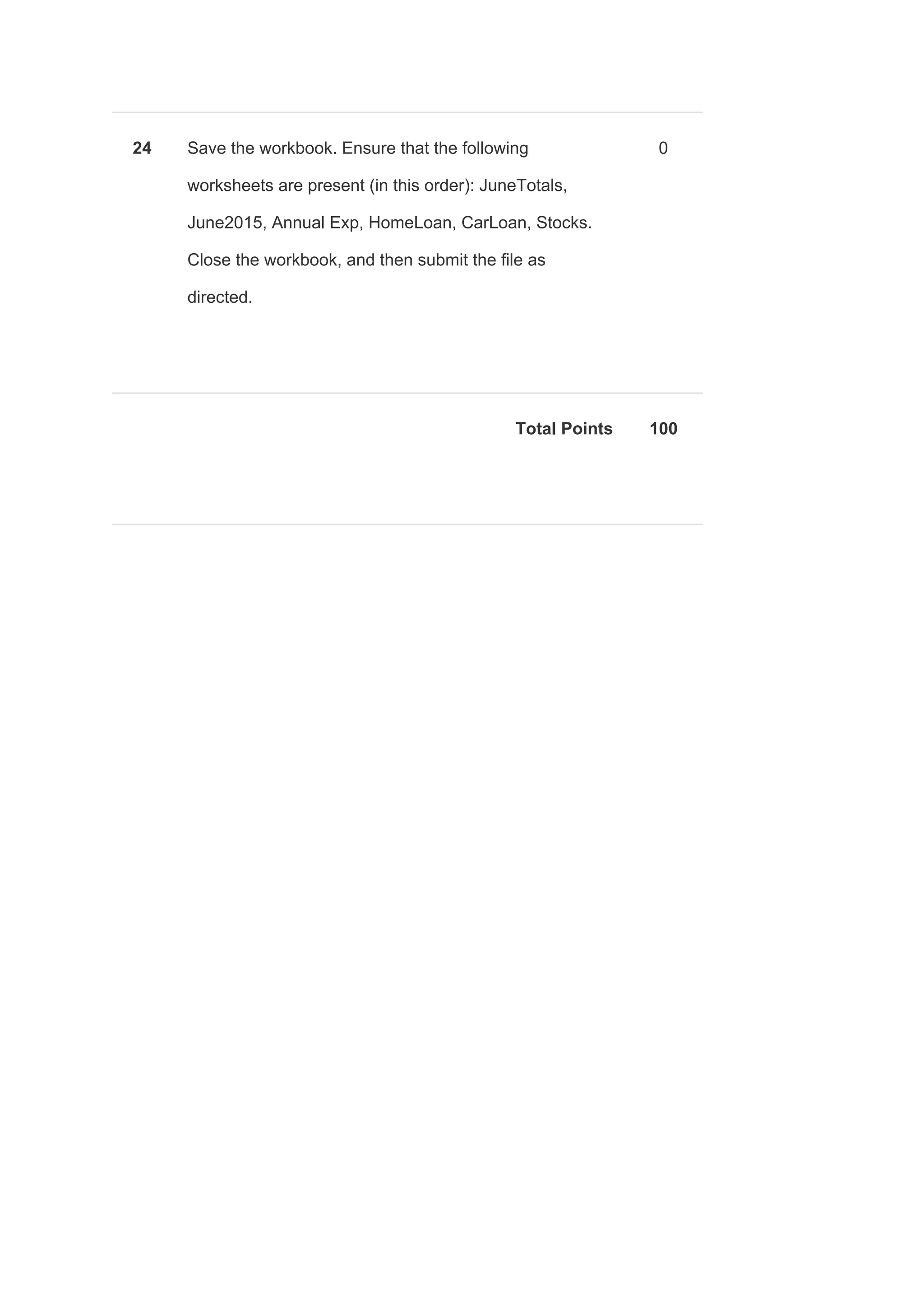 24 Save the workbook. Ensure that the following
worksheets are present (in this order): JuneTotals,
June2015, Annual Exp, HomeLoan, CarLoan, Stocks.
Close the workbook, and then submit the file as
directed.
0
Total Points 100
 