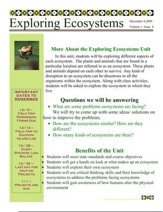 Exploring Ecosystems                                                    December 8,2009
                                                                        Volume 1, Issue 4




                        More About the Exploring Ecosystems Unit
                           In this unit, students will be exploring different aspects of
                     each ecosystem. The plants and animals that are found in a
                     particular location are referred to as an ecosystem. These plants
                     and animals depend on each other to survive. Any kind of
                     disruption to an ecosystem can be disastrous to all the
                     organisms within the ecosystem. Along with class activities,
                     students will be asked to explore the ecosystem in which they
IMPORTANT            live.
 DATES TO
REMEMBER
                              Questions we will be answering
                   • What are some problems ecosystems are facing?
  12/ 9 –
 Field Trip          We will try to come up with some ideas/ solutions on
 Permission      how to improve the problems.
 Forms Due
                   • How are the ecosystems similar? How are they
    12/13 –
 Field trip to
                     different?
    Dauphin        • How many kinds of ecosystems are there?
  Island Lab

  12/ 28 –
    Guest
Speaker, Lisa                          Benefits of the Unit
   Balazs        • Students will meet state standards and course objectives
  12/ 30 –       • Students will get a hands on look at what makes up an ecosystem
 Last day for    • Students will explore their own ecosystem
   help on
  Projects       • Students will use critical thinking skills and their knowledge of
                   ecosystems to address the problems facing ecosystems
   1/1 –         • Students will gain awareness of how humans alter the physical
Projects are
    due            environment
 
