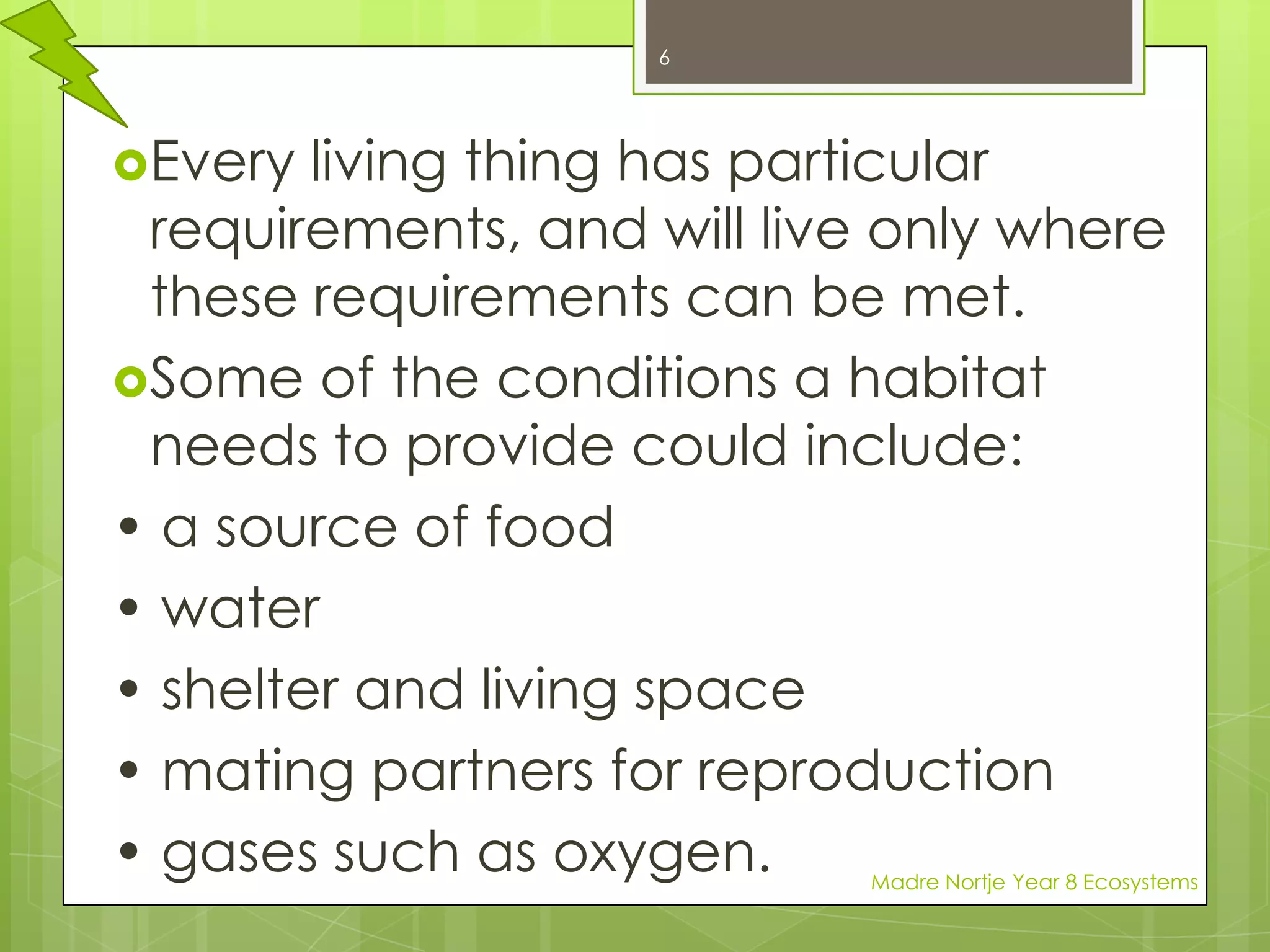 Every living thing has particular requirements, and will live only where these requirements can be met. Some of the conditions a habitat needs to provide could include:• a source of food• water• shelter and living space• mating partners for reproduction• gases such as oxygen.6Madre Nortje Year 8 Ecosystems