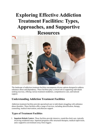 Exploring Effective Addiction
Treatment Facilities: Types,
Approaches, and Supportive
Resources
The landscape of addiction treatment facilities encompasses diverse options designed to address
substance abuse and dependency. These facilities play a critical role in supporting individuals
seeking recovery, offering various treatment modalities, comprehensive care, and tailored
support.
Understanding Addiction Treatment Facilities
Addiction treatment facilities provide specialized care to individuals struggling with substance
abuse disorders. These facilities offer a range of services, including detoxification, therapy,
counseling, medical intervention, and aftercare support.
Types of Treatment Facilities
1. Inpatient Rehab Centers: These facilities provide intensive, round-the-clock care, typically
involving residential stays. Inpatient programs offer structured therapies, medical supervision,
and a supportive environment away from triggers.
 