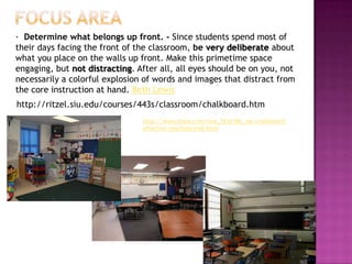 · Determine what belongs up front. - Since students spend most of
their days facing the front of the classroom, be very deliberate about
what you place on the walls up front. Make this primetime space
engaging, but not distracting. After all, all eyes should be on you, not
necessarily a colorful explosion of words and images that distract from
the core instruction at hand. Beth Lewis
http://ritzel.siu.edu/courses/443s/classroom/chalkboard.htm
                                http://www.ehow.com/how_7616186_use-chalkboard-
                                effective-teaching-tool.html
 