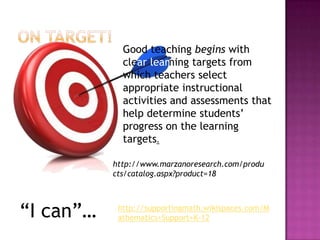 Good teaching begins with
             clear learning targets from
             which teachers select
             appropriate instructional
             activities and assessments that
             help determine students’
             progress on the learning
             targets.

           http://www.marzanoresearch.com/produ
           cts/catalog.aspx?product=18




“I can”…    http://supportingmath.wikispaces.com/M
            athematics+Support+K-12
 