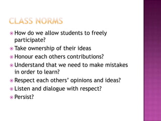  How  do we allow students to freely
  participate?
 Take ownership of their ideas
 Honour each others contributions?
 Understand that we need to make mistakes
  in order to learn?
 Respect each others’ opinions and ideas?
 Listen and dialogue with respect?
 Persist?
 