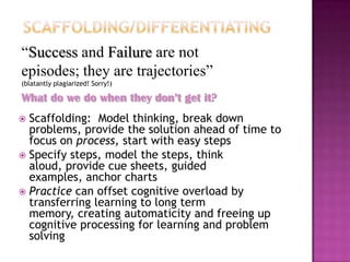 “Success and Failure are not
episodes; they are trajectories”
(blatantly plagiarized! Sorry!)

What do we do when they don’t get it?
 Scaffolding: Model thinking, break down
  problems, provide the solution ahead of time to
  focus on process, start with easy steps
 Specify steps, model the steps, think
  aloud, provide cue sheets, guided
  examples, anchor charts
 Practice can offset cognitive overload by
  transferring learning to long term
  memory, creating automaticity and freeing up
  cognitive processing for learning and problem
  solving
 