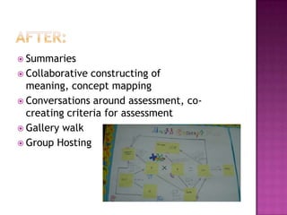  Summaries
 Collaborative constructing of
  meaning, concept mapping
 Conversations around assessment, co-
  creating criteria for assessment
 Gallery walk
 Group Hosting
 