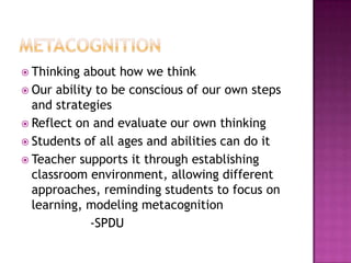  Thinking  about how we think
 Our ability to be conscious of our own steps
  and strategies
 Reflect on and evaluate our own thinking
 Students of all ages and abilities can do it
 Teacher supports it through establishing
  classroom environment, allowing different
  approaches, reminding students to focus on
  learning, modeling metacognition
             -SPDU
 