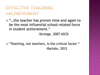  “…the    teacher has proven time and again to
    be the most influential school-related force
    in student achievement.”
                        -Stronge, 2007 ASCD

   “Teaching, not teachers, is the critical factor “
                            -Bartalo, 2012
 