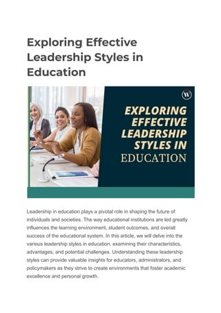 Exploring Effective
Leadership Styles in
Education
Leadership in education plays a pivotal role in shaping the future of
individuals and societies. The way educational institutions are led greatly
influences the learning environment, student outcomes, and overall
success of the educational system. In this article, we will delve into the
various leadership styles in education, examining their characteristics,
advantages, and potential challenges. Understanding these leadership
styles can provide valuable insights for educators, administrators, and
policymakers as they strive to create environments that foster academic
excellence and personal growth.
 