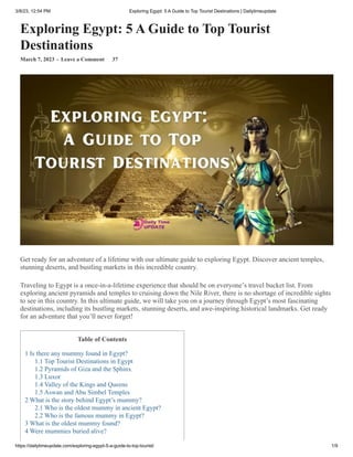 3/8/23, 12:54 PM Exploring Egypt: 5 A Guide to Top Tourist Destinations | Dailytimeupdate
https://dailytimeupdate.com/exploring-egypt-5-a-guide-to-top-tourist/ 1/9
Exploring Egypt: 5 A Guide to Top Tourist
Destinations
March 7, 2023 - Leave a Comment 37
Get ready for an adventure of a lifetime with our ultimate guide to exploring Egypt. Discover ancient temples,
stunning deserts, and bustling markets in this incredible country.
Traveling to Egypt is a once-in-a-lifetime experience that should be on everyone’s travel bucket list. From
exploring ancient pyramids and temples to cruising down the Nile River, there is no shortage of incredible sights
to see in this country. In this ultimate guide, we will take you on a journey through Egypt’s most fascinating
destinations, including its bustling markets, stunning deserts, and awe-inspiring historical landmarks. Get ready
for an adventure that you’ll never forget!
Table of Contents
1 Is there any mummy found in Egypt?
1.1 Top Tourist Destinations in Egypt
1.2 Pyramids of Giza and the Sphinx
1.3 Luxor
1.4 Valley of the Kings and Queens
1.5 Aswan and Abu Simbel Temples
2 What is the story behind Egypt’s mummy?
2.1 Who is the oldest mummy in ancient Egypt?
2.2 Who is the famous mummy in Egypt?
3 What is the oldest mummy found?
4 Were mummies buried alive?
 