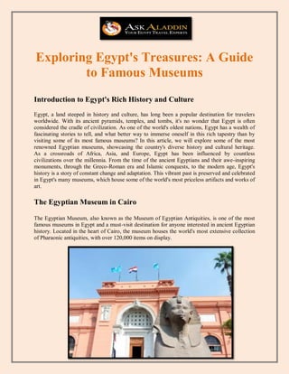 Exploring Egypt's Treasures: A Guide
to Famous Museums
Introduction to Egypt's Rich History and Culture
Egypt, a land steeped in history and culture, has long been a popular destination for travelers
worldwide. With its ancient pyramids, temples, and tombs, it's no wonder that Egypt is often
considered the cradle of civilization. As one of the world's oldest nations, Egypt has a wealth of
fascinating stories to tell, and what better way to immerse oneself in this rich tapestry than by
visiting some of its most famous museums? In this article, we will explore some of the most
renowned Egyptian museums, showcasing the country's diverse history and cultural heritage.
As a crossroads of Africa, Asia, and Europe, Egypt has been influenced by countless
civilizations over the millennia. From the time of the ancient Egyptians and their awe-inspiring
monuments, through the Greco-Roman era and Islamic conquests, to the modern age, Egypt's
history is a story of constant change and adaptation. This vibrant past is preserved and celebrated
in Egypt's many museums, which house some of the world's most priceless artifacts and works of
art.
The Egyptian Museum in Cairo
The Egyptian Museum, also known as the Museum of Egyptian Antiquities, is one of the most
famous museums in Egypt and a must-visit destination for anyone interested in ancient Egyptian
history. Located in the heart of Cairo, the museum houses the world's most extensive collection
of Pharaonic antiquities, with over 120,000 items on display.
 
