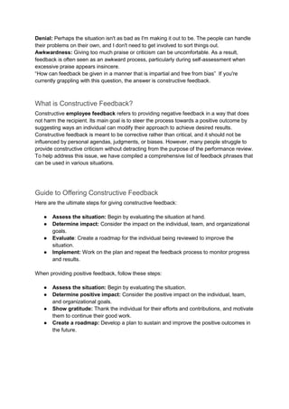 Denial: Perhaps the situation isn't as bad as I'm making it out to be. The people can handle
their problems on their own, and I don't need to get involved to sort things out.
Awkwardness: Giving too much praise or criticism can be uncomfortable. As a result,
feedback is often seen as an awkward process, particularly during self-assessment when
excessive praise appears insincere.
“How can feedback be given in a manner that is impartial and free from bias” If you're
currently grappling with this question, the answer is constructive feedback.
What is Constructive Feedback?
Constructive employee feedback refers to providing negative feedback in a way that does
not harm the recipient. Its main goal is to steer the process towards a positive outcome by
suggesting ways an individual can modify their approach to achieve desired results.
Constructive feedback is meant to be corrective rather than critical, and it should not be
influenced by personal agendas, judgments, or biases. However, many people struggle to
provide constructive criticism without detracting from the purpose of the performance review.
To help address this issue, we have compiled a comprehensive list of feedback phrases that
can be used in various situations.
Guide to Offering Constructive Feedback
Here are the ultimate steps for giving constructive feedback:
● Assess the situation: Begin by evaluating the situation at hand.
● Determine impact: Consider the impact on the individual, team, and organizational
goals.
● Evaluate: Create a roadmap for the individual being reviewed to improve the
situation.
● Implement: Work on the plan and repeat the feedback process to monitor progress
and results.
When providing positive feedback, follow these steps:
● Assess the situation: Begin by evaluating the situation.
● Determine positive impact: Consider the positive impact on the individual, team,
and organizational goals.
● Show gratitude: Thank the individual for their efforts and contributions, and motivate
them to continue their good work.
● Create a roadmap: Develop a plan to sustain and improve the positive outcomes in
the future.
 