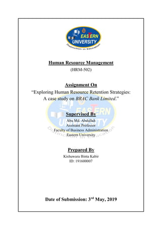 Human Resource Management
(HRM-502)
Assignment On
“Exploring Human Resource Retention Strategies:
A case study on BRAC Bank Limited.”
Supervised By
Abu Md. Abdullah
Assistant Professor
Faculty of Business Administration
Eastern University
Prepared By
Kishuwara Binta Kabir
ID: 191600007
Date of Submission: 3rd
May, 2019
 