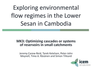 Exploring environmental
flow regimes in the Lower
Sesan in Cambodia
MK3: Optimizing cascades or systems
of reservoirs in small catchments
Jeremy Carew-Reid, Tarek Ketelsen, Peter-John
Meynell, Timo A. Räsänen and Simon Tilleard

 