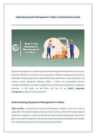 Exploring Equipment Management in Odoo: A Comprehensive Guide
________________________________________________________________
Equipment management is a pivotal aspect of maintaining efficient operations across various
industries. Whether it's manufacturing, construction, or facilities management, the ability to
effectively manage equipment can significantly impact productivity, reduce downtime, and
enhance overall operational efficiency. Odoo, a robust and customizable business
management software suite, offers a range of features to streamline equipment management
processes. In this guide, we will delve into how to use Odoo's equipment
management module to its fullest potential.
Understanding Equipment Management in Odoo:
Odoo provides a comprehensive Equipment Management module as part of its suite of
applications. This module enables businesses to track, monitor, and maintain various types of
equipment, ranging from machinery and vehicles to tools and technology assets. The primary
goal is to ensure that equipment remains operational, optimized, and available when needed,
thus minimizing disruptions and maximizing resource utilization.
 