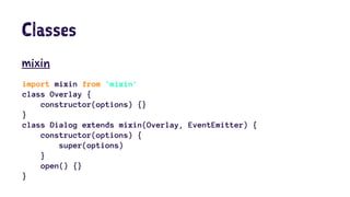 Classes
mixin
import mixin from 'mixin'
class Overlay {
constructor(options) {}
}
class Dialog extends mixin(Overlay, EventEmitter) {
constructor(options) {
super(options)
}
open() {}
}
 