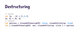 Destructuring
// array
var [a, , b] = [1,2,3]
[a, b] = [b, a]
// object
let options = {closeOnPressingESC: false, closeOnClicking: true}
let { closeOnPressingESC: esc, closeOnClicking: click } = options
 