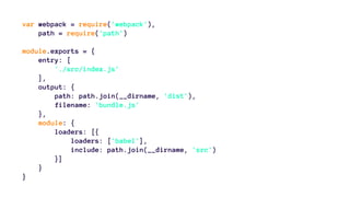var webpack = require('webpack'),
path = require('path')
module.exports = {
entry: [
'./src/index.js'
],
output: {
path: path.join(__dirname, 'dist'),
filename: 'bundle.js'
},
module: {
loaders: [{
loaders: ['babel'],
include: path.join(__dirname, 'src')
}]
}
}
 