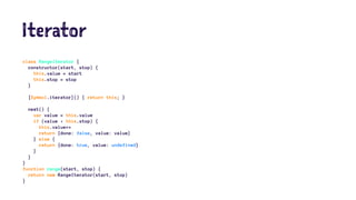Iterator
class RangeIterator {
constructor(start, stop) {
this.value = start
this.stop = stop
}
[Symbol.iterator]() { return this; }
next() {
var value = this.value
if (value < this.stop) {
this.value++
return {done: false, value: value}
} else {
return {done: true, value: undefined}
}
}
}
function range(start, stop) {
return new RangeIterator(start, stop)
}
 
