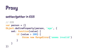 Proxy
setter/getter in ES5
// ES5
var person = {}
Object.defineProperty(person, 'age', {
set: function(value) {
if (value > 200) {
throw new RangeError('seems invalid')
}
}
})
 