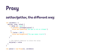 Proxy
setter/getter, the different way
let validator = {
set(obj, prop, value) {
if (prop === 'age') {
if (!Number.isInteger(value)) {
throw new TypeError('The age is not an integer')
}
if (value > 200) {
throw new RangeError('The age seems invalid')
}
}
// The default behavior to store the value
obj[prop] = value
}
}
let person = new Proxy({}, validator)
 