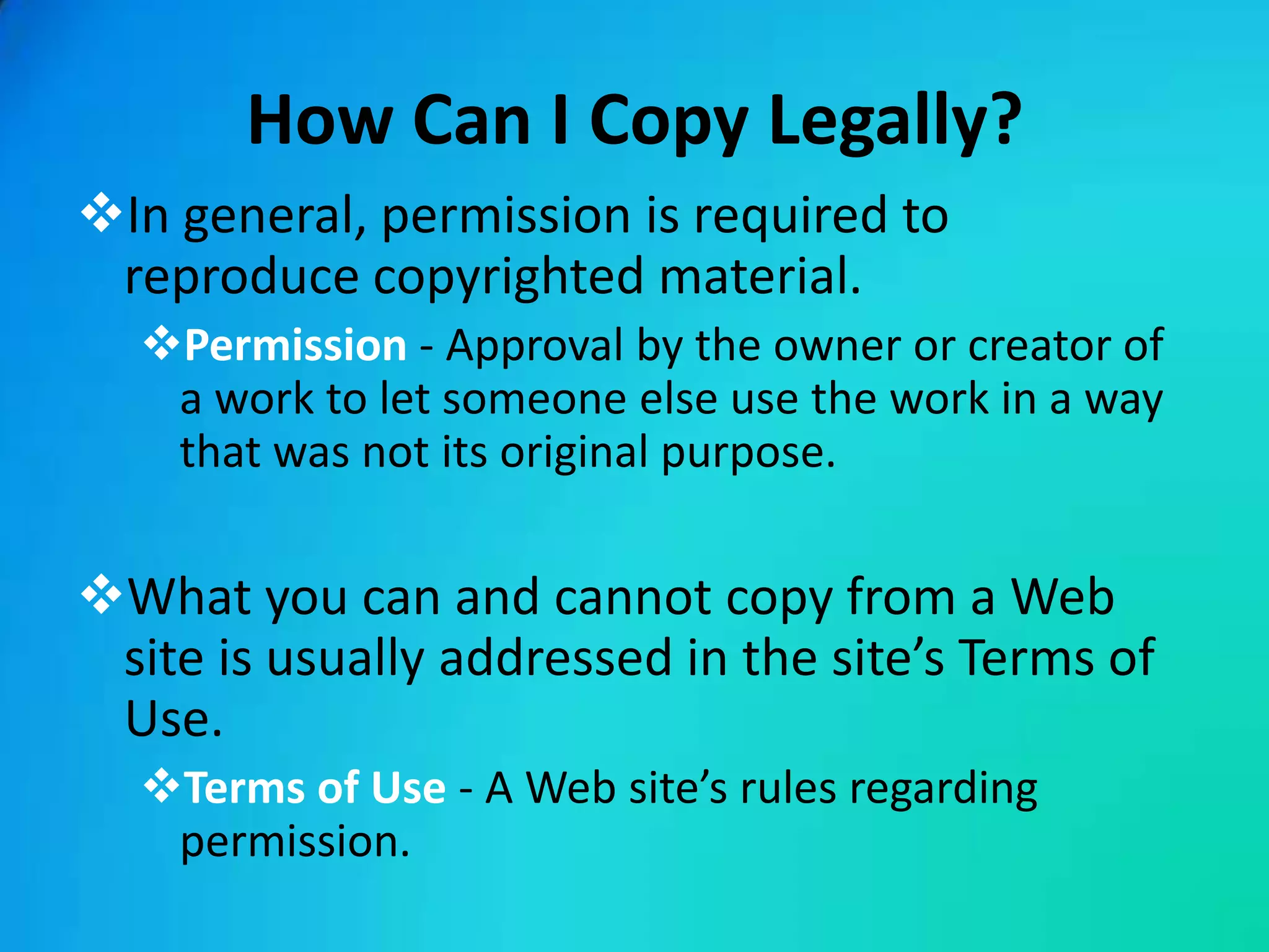How Can I Copy Legally?
In general, permission is required to
 reproduce copyrighted material.
  Permission - Approval by the owner or creator of
   a work to let someone else use the work in a way
   that was not its original purpose.

What you can and cannot copy from a Web
 site is usually addressed in the site’s Terms of
 Use.
  Terms of Use - A Web site’s rules regarding
   permission.
 