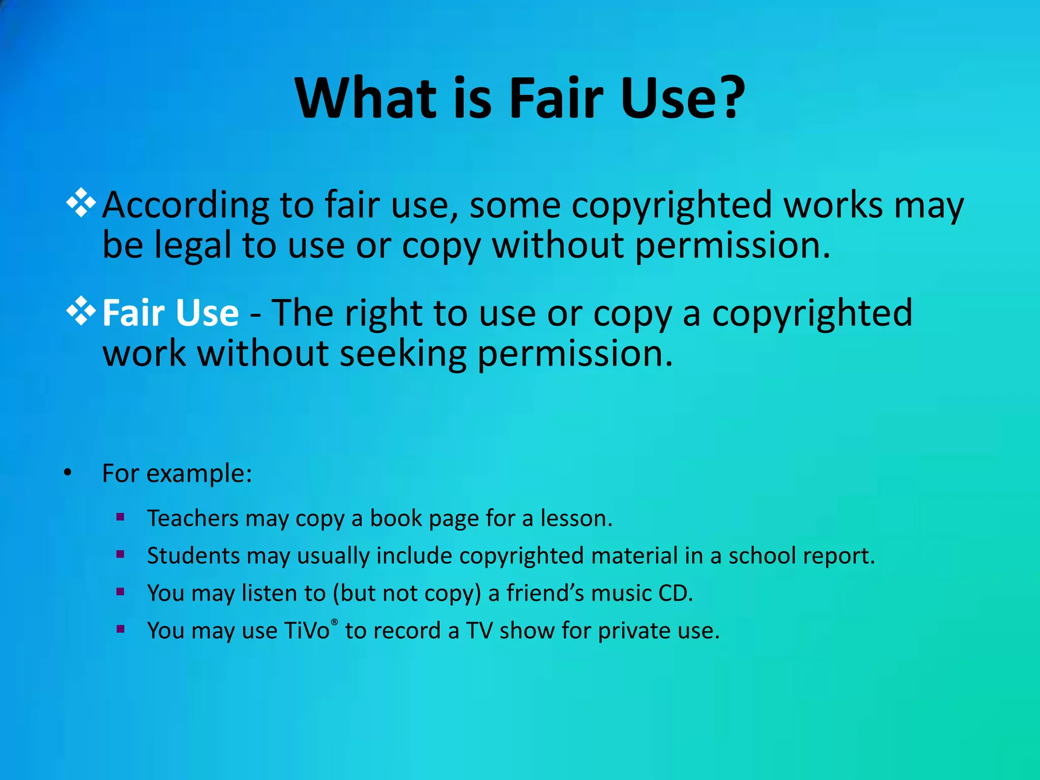 What is Fair Use?
According to fair use, some copyrighted works may
 be legal to use or copy without permission.
Fair Use - The right to use or copy a copyrighted
 work without seeking permission.

• For example:
      Teachers may copy a book page for a lesson.
      Students may usually include copyrighted material in a school report.
      You may listen to (but not copy) a friend’s music CD.
      You may use TiVo® to record a TV show for private use.
 