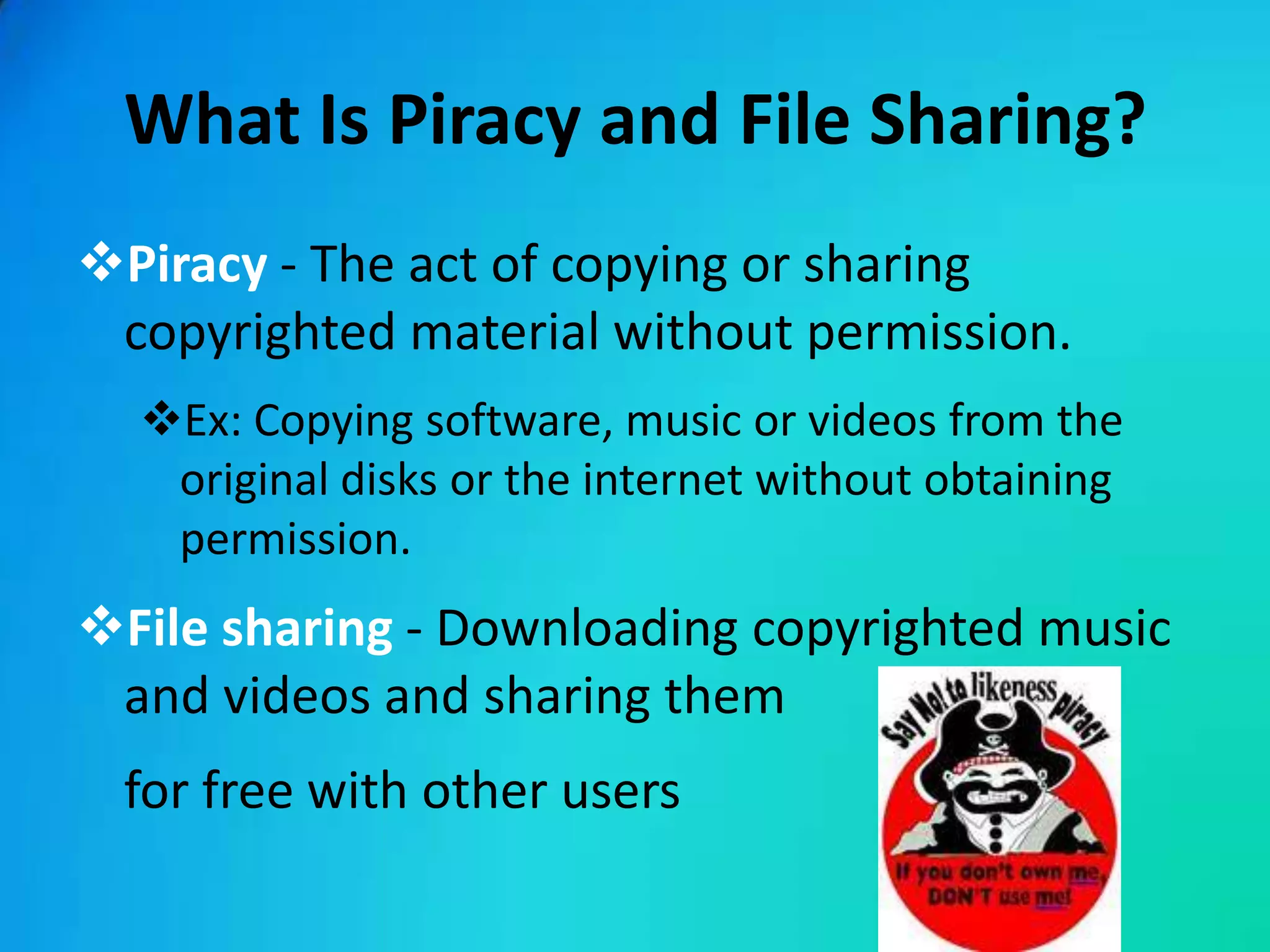 What Is Piracy and File Sharing?
Piracy - The act of copying or sharing
 copyrighted material without permission.
  Ex: Copying software, music or videos from the
   original disks or the internet without obtaining
   permission.
File sharing - Downloading copyrighted music
 and videos and sharing them
 for free with other users
 