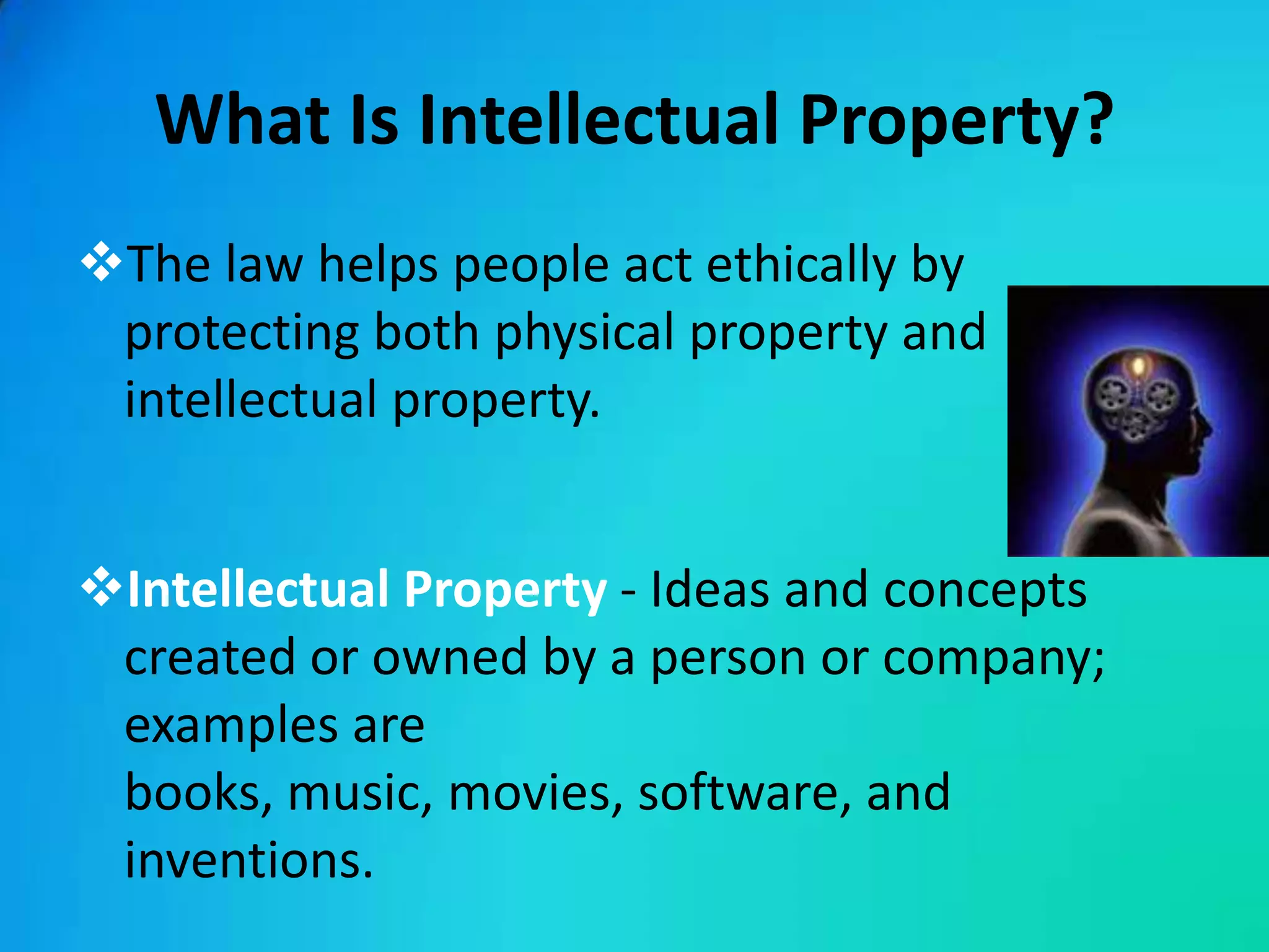 What Is Intellectual Property?
The law helps people act ethically by
 protecting both physical property and
 intellectual property.


Intellectual Property - Ideas and concepts
 created or owned by a person or company;
 examples are
 books, music, movies, software, and
 inventions.
 