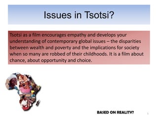 Issues in Tsotsi?
Tsotsi as a film encourages empathy and develops your
understanding of contemporary global issues – the disparities
between wealth and poverty and the implications for society
when so many are robbed of their childhoods. It is a film about
chance, about opportunity and choice.




                                         BASED ON REALITY?        1
 